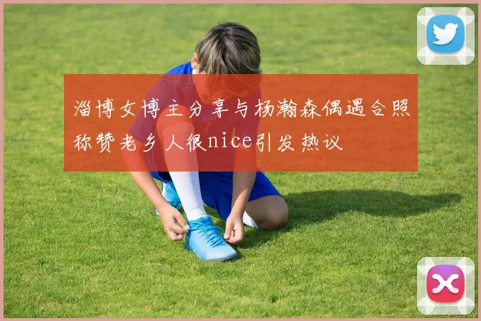 淄博女博主分享与杨瀚森偶遇合照称赞老乡人很nice引发热议