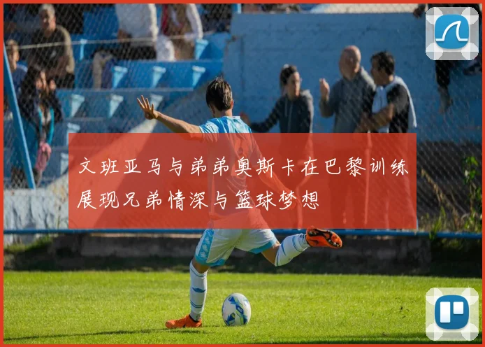 文班亚马与弟弟奥斯卡在巴黎训练展现兄弟情深与篮球梦想