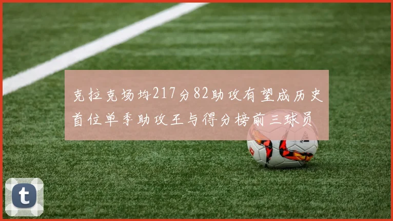 克拉克场均217分82助攻有望成历史首位单季助攻王与得分榜前三球员