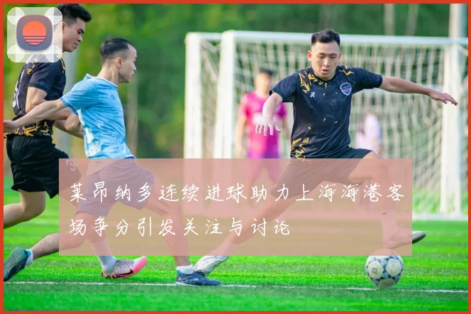 莱昂纳多连续进球助力上海海港客场争分引发关注与讨论