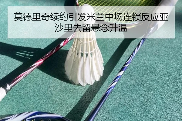 莫德里奇续约引发米兰中场连锁反应亚沙里去留悬念升温
