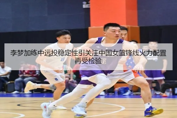 李梦加练中远投稳定性引关注中国女篮锋线火力配置再受检验